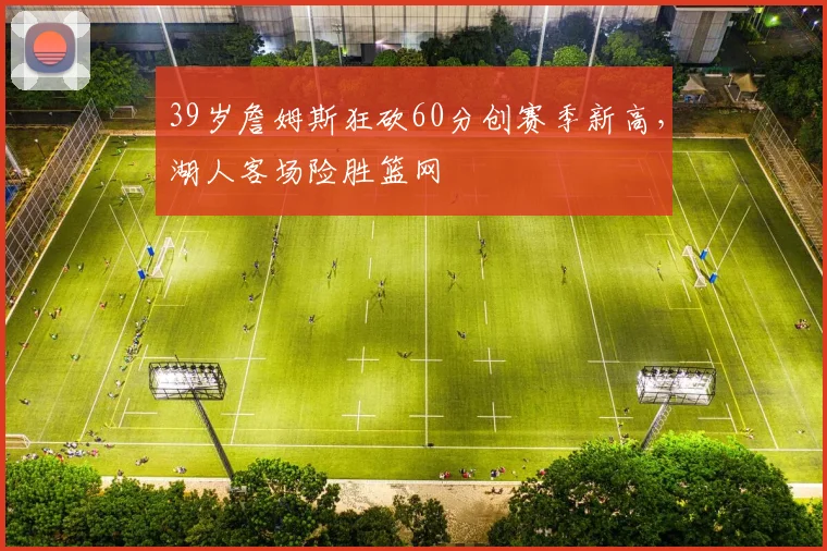 39岁詹姆斯狂砍60分创赛季新高,湖人客场险胜篮网
