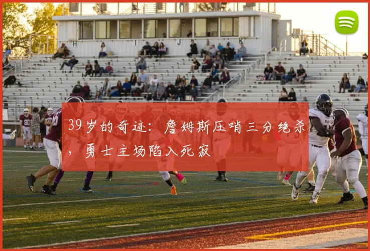 39岁的奇迹:詹姆斯压哨三分绝杀,勇士主场陷入死寂