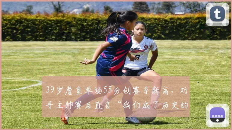 39岁詹皇单场55分创赛季新高,对手主帅赛后直言“我们成